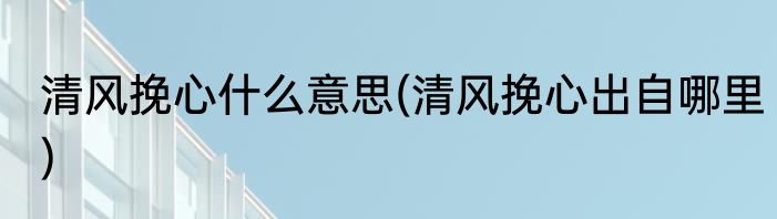 清风挽心什么意思(清风挽心出自哪里)
