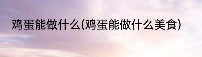 鸡蛋能做什么(鸡蛋能做什么美食)