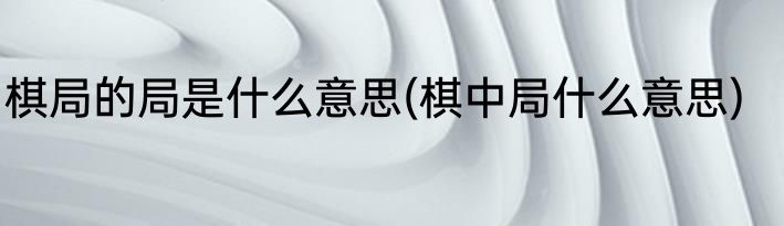 棋局的局是什么意思(棋中局什么意思)