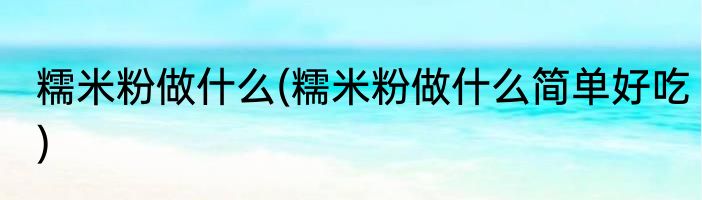 糯米粉做什么(糯米粉做什么简单好吃)