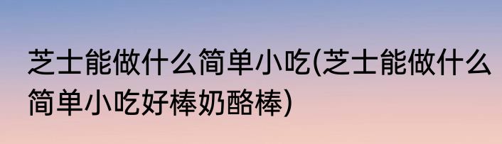 芝士能做什么简单小吃(芝士能做什么简单小吃好棒奶酪棒)