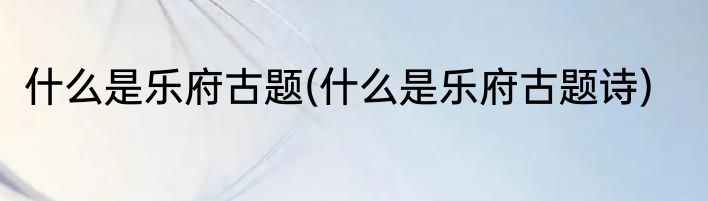 什么是乐府古题(什么是乐府古题诗)