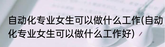 自动化专业女生可以做什么工作(自动化专业女生可以做什么工作好)