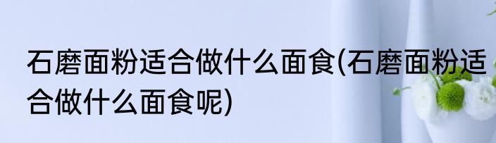 石磨面粉适合做什么面食(石磨面粉适合做什么面食呢)