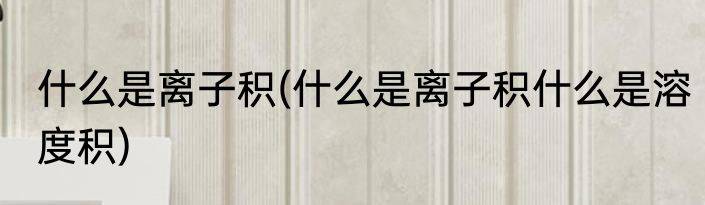 什么是离子积(什么是离子积什么是溶度积)