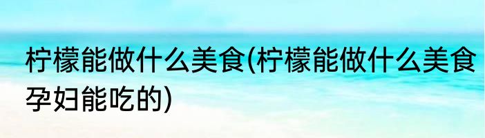 柠檬能做什么美食(柠檬能做什么美食孕妇能吃的)