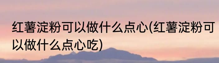 红薯淀粉可以做什么点心(红薯淀粉可以做什么点心吃)