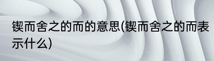 锲而舍之的而的意思(锲而舍之的而表示什么)