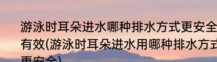 游泳时耳朵进水哪种排水方式更安全有效(游泳时耳朵进水用哪种排水方式更安全)