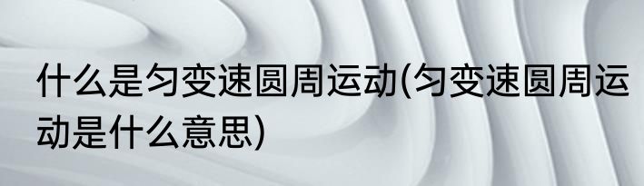 什么是匀变速圆周运动(匀变速圆周运动是什么意思)