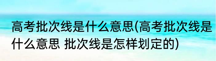 高考批次线是什么意思(高考批次线是什么意思 批次线是怎样划定的)