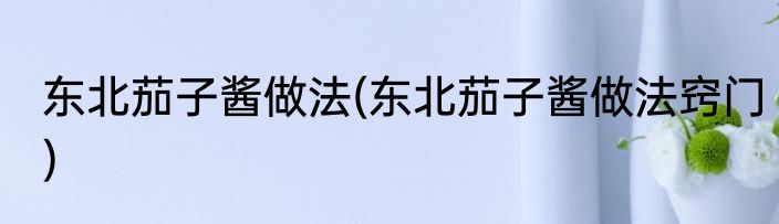 东北茄子酱做法(东北茄子酱做法窍门)