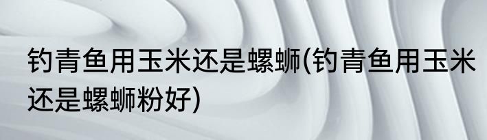 钓青鱼用玉米还是螺蛳(钓青鱼用玉米还是螺蛳粉好)