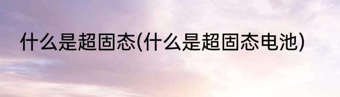 什么是超固态(什么是超固态电池)