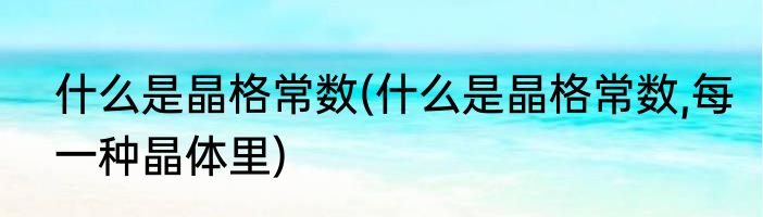 什么是晶格常数(什么是晶格常数,每一种晶体里)