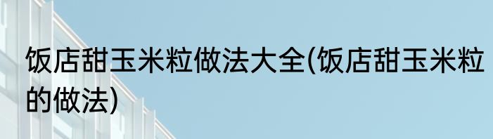 饭店甜玉米粒做法大全(饭店甜玉米粒的做法)
