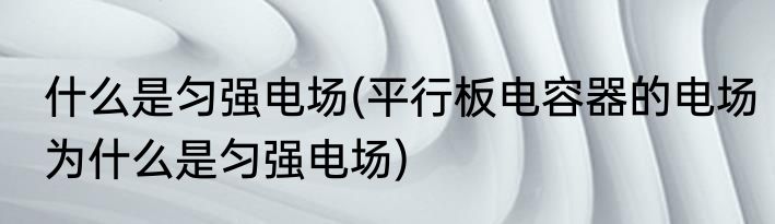 什么是匀强电场(平行板电容器的电场为什么是匀强电场)