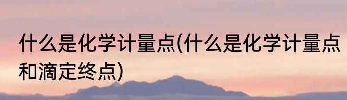 什么是化学计量点(什么是化学计量点和滴定终点)