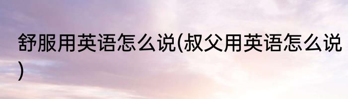 舒服用英语怎么说(叔父用英语怎么说)