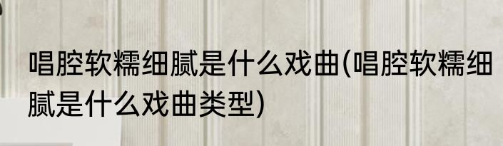 唱腔软糯细腻是什么戏曲(唱腔软糯细腻是什么戏曲类型)