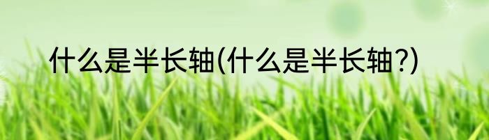什么是半长轴(什么是半长轴?)