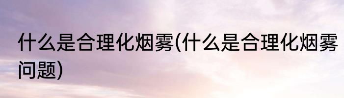 什么是合理化烟雾(什么是合理化烟雾问题)