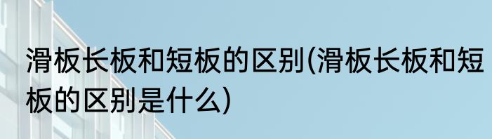 滑板长板和短板的区别(滑板长板和短板的区别是什么)