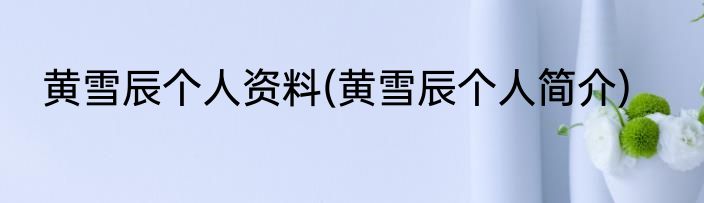黄雪辰个人资料(黄雪辰个人简介)