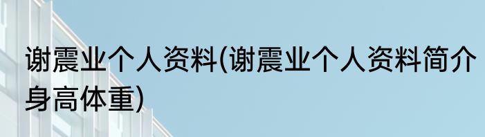 谢震业个人资料(谢震业个人资料简介身高体重)