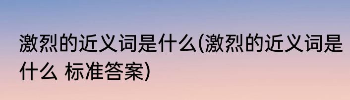 激烈的近义词是什么(激烈的近义词是什么 标准答案)