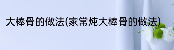 大棒骨的做法(家常炖大棒骨的做法)