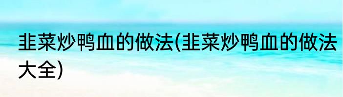 韭菜炒鸭血的做法(韭菜炒鸭血的做法大全)