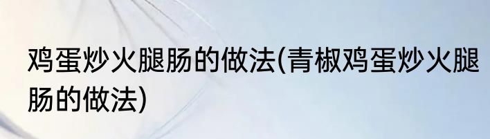 鸡蛋炒火腿肠的做法(青椒鸡蛋炒火腿肠的做法)
