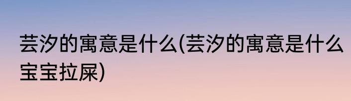 芸汐的寓意是什么(芸汐的寓意是什么宝宝拉屎)