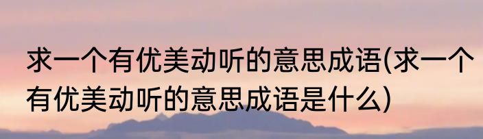 求一个有优美动听的意思成语(求一个有优美动听的意思成语是什么)