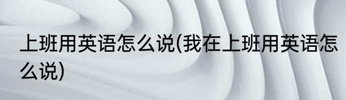 上班用英语怎么说(我在上班用英语怎么说)