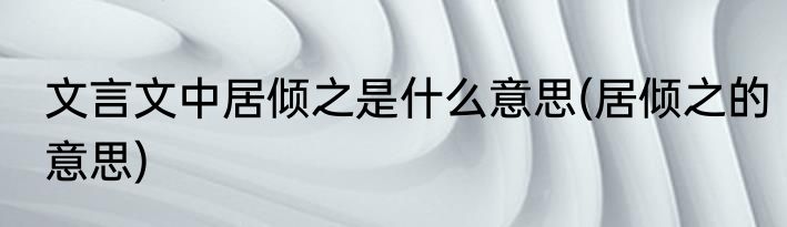 文言文中居倾之是什么意思(居倾之的意思)