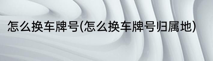 怎么换车牌号(怎么换车牌号归属地)