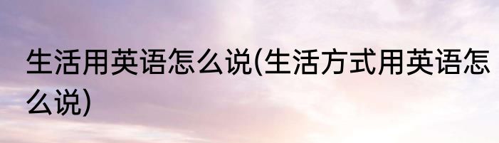 生活用英语怎么说(生活方式用英语怎么说)