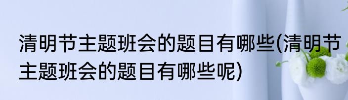 清明节主题班会的题目有哪些(清明节主题班会的题目有哪些呢)