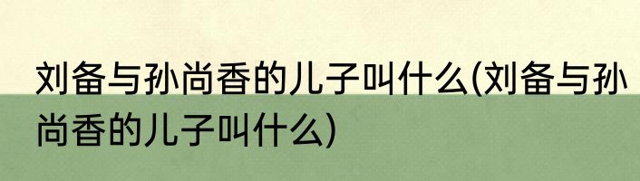 刘备与孙尚香的儿子叫什么(刘备与孙尚香的儿子叫什么)