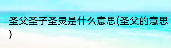 圣父圣子圣灵是什么意思(圣父的意思)