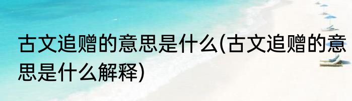 古文追赠的意思是什么(古文追赠的意思是什么解释)