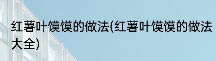 红薯叶馍馍的做法(红薯叶馍馍的做法大全)