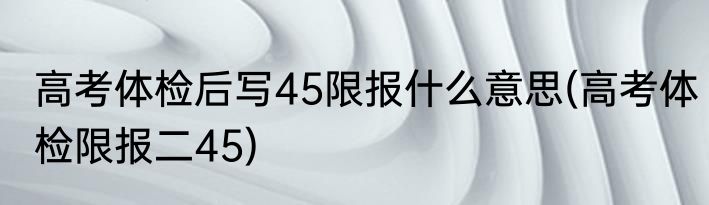 高考体检后写45限报什么意思(高考体检限报二45)