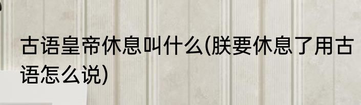 古语皇帝休息叫什么(朕要休息了用古语怎么说)