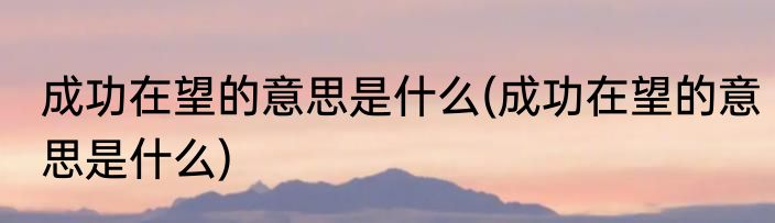 成功在望的意思是什么(成功在望的意思是什么)