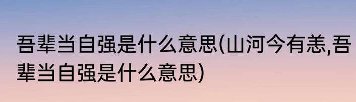 吾辈当自强是什么意思(山河今有恙,吾辈当自强是什么意思)