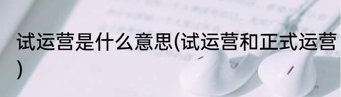 试运营是什么意思(试运营和正式运营)