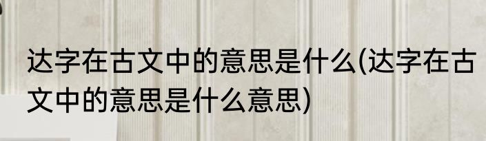 达字在古文中的意思是什么(达字在古文中的意思是什么意思)